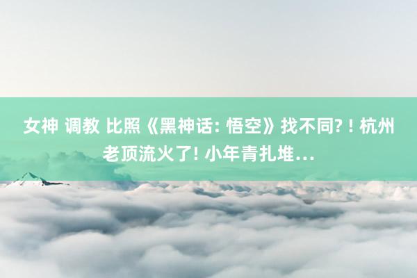 女神 调教 比照《黑神话: 悟空》找不同? ! 杭州老顶流火了! 小年青扎堆…