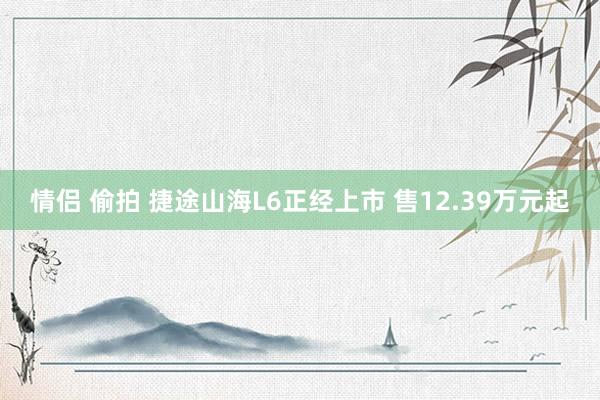 情侣 偷拍 捷途山海L6正经上市 售12.39万元起