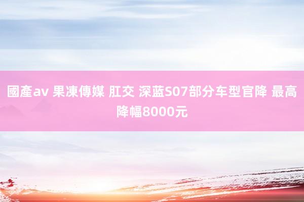 國產av 果凍傳媒 肛交 深蓝S07部分车型官降 最高降幅8000元