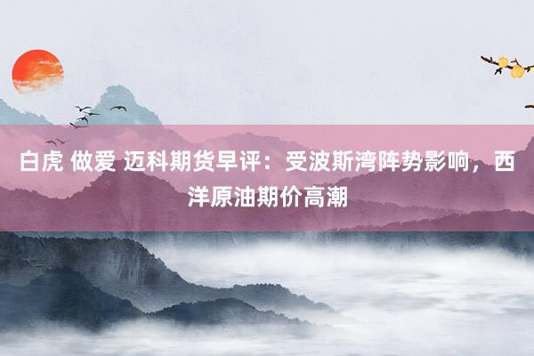 白虎 做爱 迈科期货早评：受波斯湾阵势影响，西洋原油期价高潮