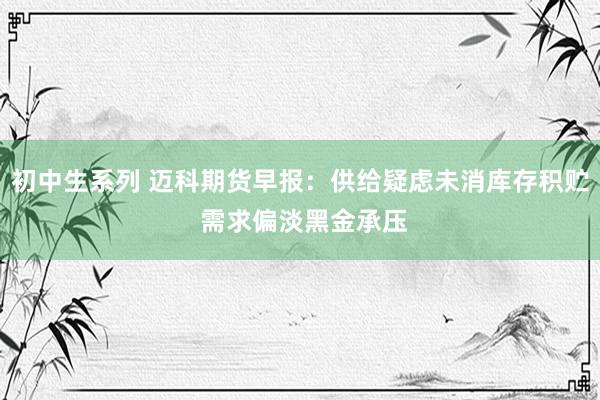 初中生系列 迈科期货早报：供给疑虑未消库存积贮 需求偏淡黑金承压