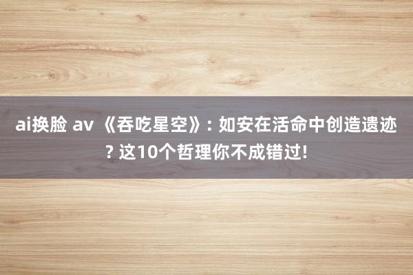 ai换脸 av 《吞吃星空》: 如安在活命中创造遗迹? 这10个哲理你不成错过!