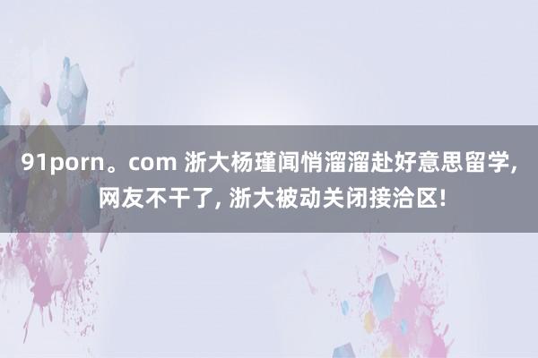 91porn。com 浙大杨瑾闻悄溜溜赴好意思留学， 网友不干了， 浙大被动关闭接洽区!