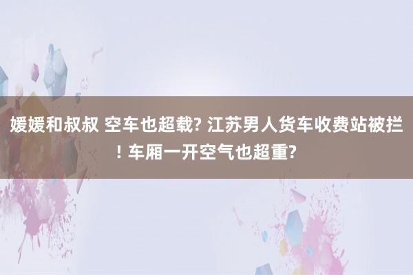 媛媛和叔叔 空车也超载? 江苏男人货车收费站被拦! 车厢一开空气也超重?