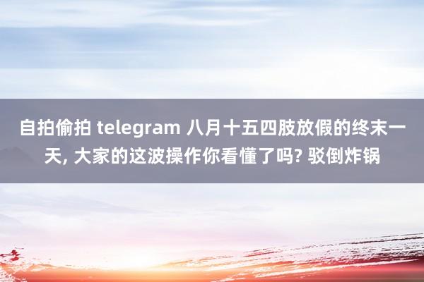 自拍偷拍 telegram 八月十五四肢放假的终末一天， 大家的这波操作你看懂了吗? 驳倒炸锅