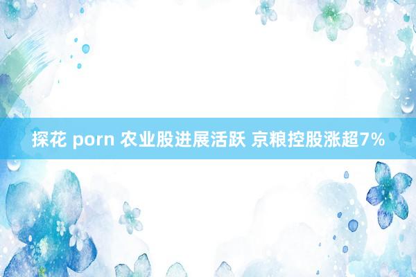 探花 porn 农业股进展活跃 京粮控股涨超7%