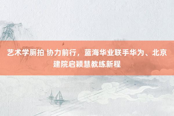 艺术学厕拍 协力前行，蓝海华业联手华为、北京建院启颖慧教练新程