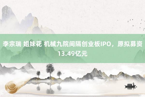 李宗瑞 姐妹花 机械九院间隔创业板IPO，原拟募资13.49亿元