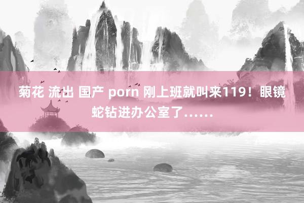 菊花 流出 国产 porn 刚上班就叫来119！眼镜蛇钻进办公室了……