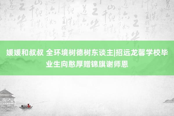 媛媛和叔叔 全环境树德树东谈主|招远龙馨学校毕业生向憨厚赠锦旗谢师恩