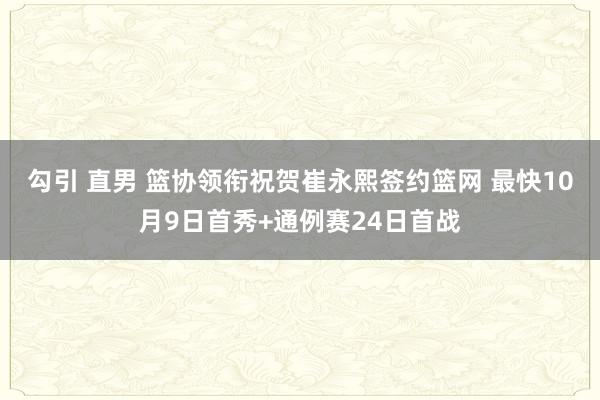 勾引 直男 篮协领衔祝贺崔永熙签约篮网 最快10月9日首秀+通例赛24日首战