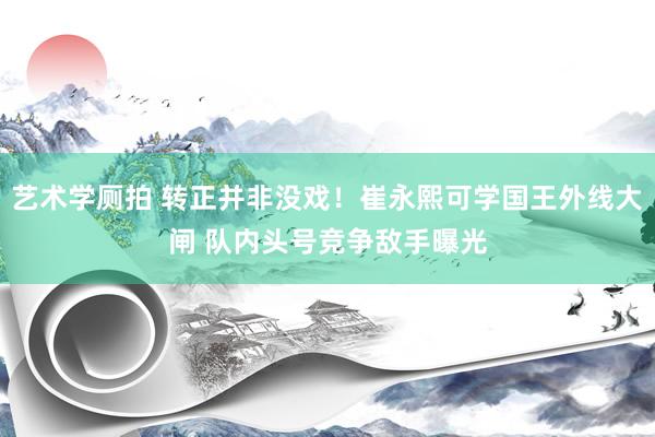 艺术学厕拍 转正并非没戏！崔永熙可学国王外线大闸 队内头号竞争敌手曝光