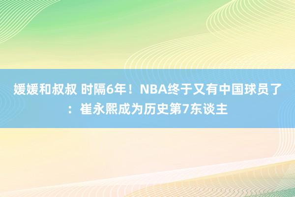 媛媛和叔叔 时隔6年！NBA终于又有中国球员了：崔永熙成为历史第7东谈主