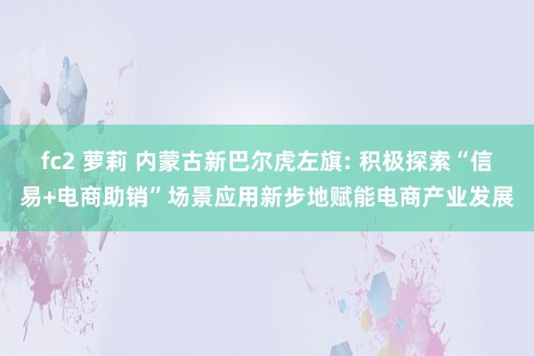 fc2 萝莉 内蒙古新巴尔虎左旗: 积极探索“信易+电商助销”场景应用新步地赋能电商产业发展