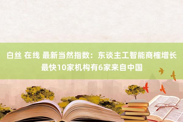 白丝 在线 最新当然指数：东谈主工智能商榷增长最快10家机构有6家来自中国