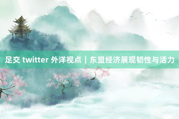 足交 twitter 外洋视点｜东盟经济展现韧性与活力