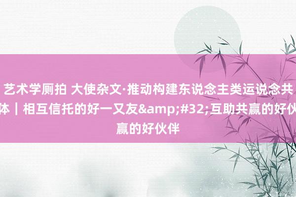 艺术学厕拍 大使杂文·推动构建东说念主类运说念共同体｜相互信托的好一又友&#32;互助共赢的好伙伴