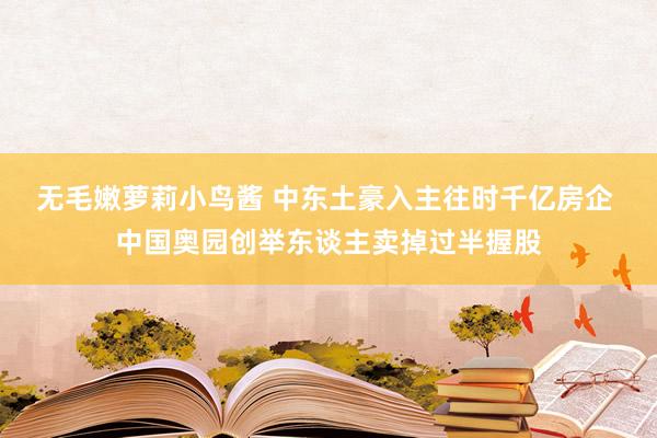 无毛嫩萝莉小鸟酱 中东土豪入主往时千亿房企 中国奥园创举东谈主卖掉过半握股