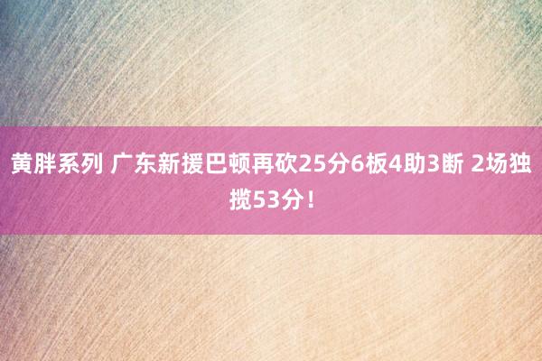 黄胖系列 广东新援巴顿再砍25分6板4助3断 2场独揽53分！