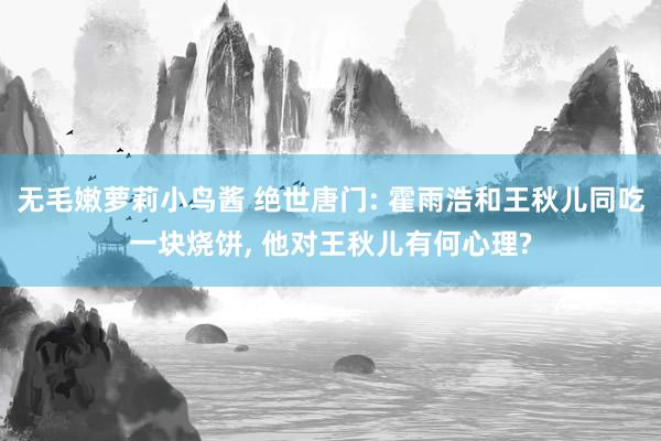 无毛嫩萝莉小鸟酱 绝世唐门: 霍雨浩和王秋儿同吃一块烧饼， 他对王秋儿有何心理?