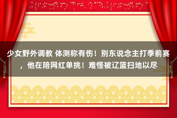 少女野外调教 体测称有伤！别东说念主打季前赛，他在陪网红单挑！难怪被辽篮扫地以尽