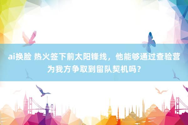 ai换脸 热火签下前太阳锋线，他能够通过查验营为我方争取到留队契机吗？