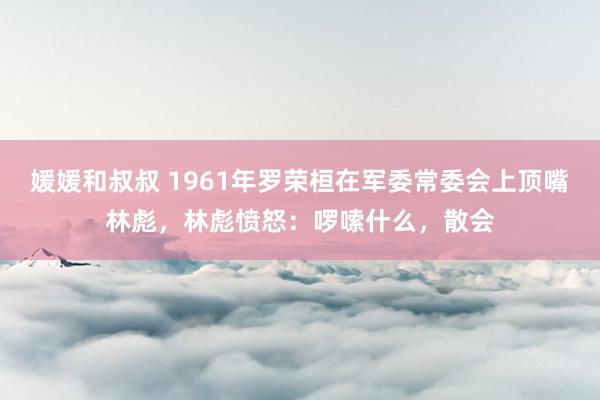 媛媛和叔叔 1961年罗荣桓在军委常委会上顶嘴林彪，林彪愤怒：啰嗦什么，散会