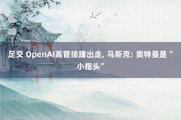 足交 OpenAI高管接踵出走， 马斯克: 奥特曼是“小指头”