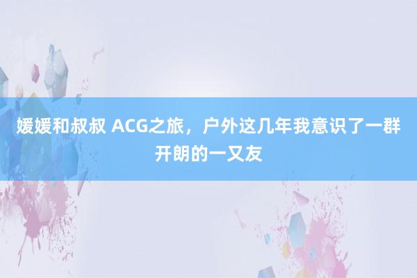 媛媛和叔叔 ACG之旅，户外这几年我意识了一群开朗的一又友