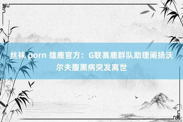 丝袜 porn 雄鹿官方：G联赛鹿群队助理阐扬沃尔夫腹黑病突发离世