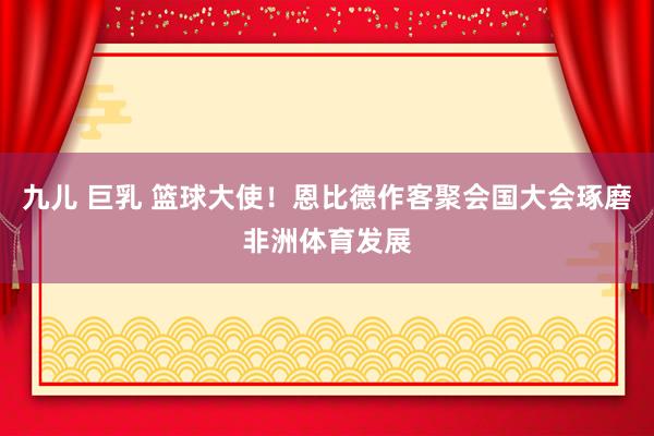 九儿 巨乳 篮球大使！恩比德作客聚会国大会琢磨非洲体育发展