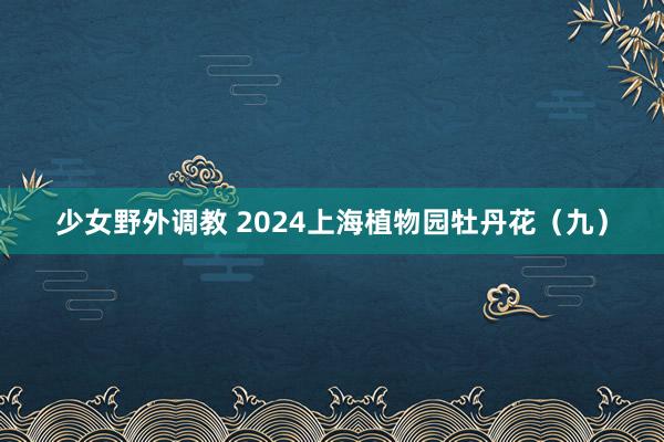 少女野外调教 2024上海植物园牡丹花（九）