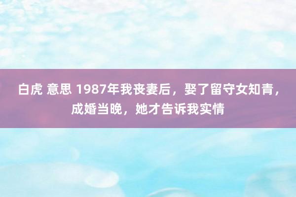 白虎 意思 1987年我丧妻后，娶了留守女知青，成婚当晚，她才告诉我实情