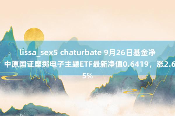 lissa_sex5 chaturbate 9月26日基金净值：中原国证糜掷电子主题ETF最新净值0.6419，涨2.65%