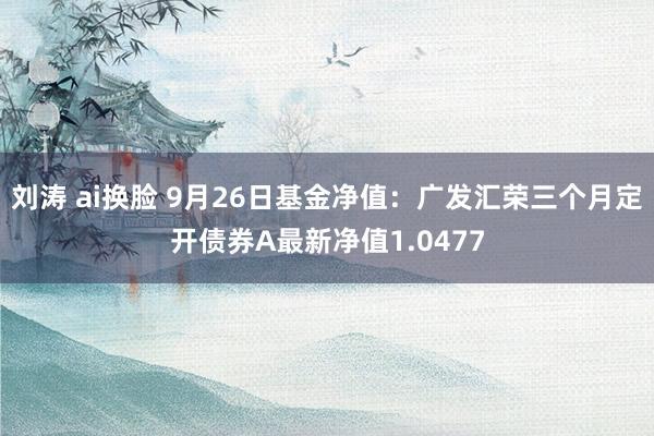 刘涛 ai换脸 9月26日基金净值：广发汇荣三个月定开债券A最新净值1.0477