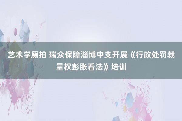 艺术学厕拍 瑞众保障淄博中支开展《行政处罚裁量权彭胀看法》培训