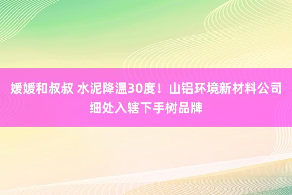 媛媛和叔叔 水泥降温30度！山铝环境新材料公司细处入辖下手树品牌