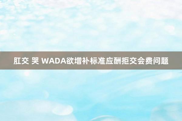 肛交 哭 WADA欲增补标准应酬拒交会费问题