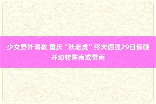 少女野外调教 重庆“秋老虎”终末倔强29日傍晚开动转阵雨或雷雨