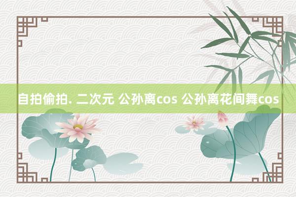 自拍偷拍. 二次元 公孙离cos 公孙离花间舞cos