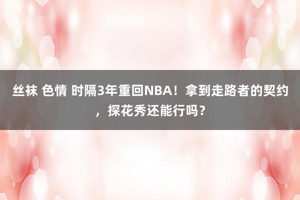 丝袜 色情 时隔3年重回NBA！拿到走路者的契约，探花秀还能行吗？