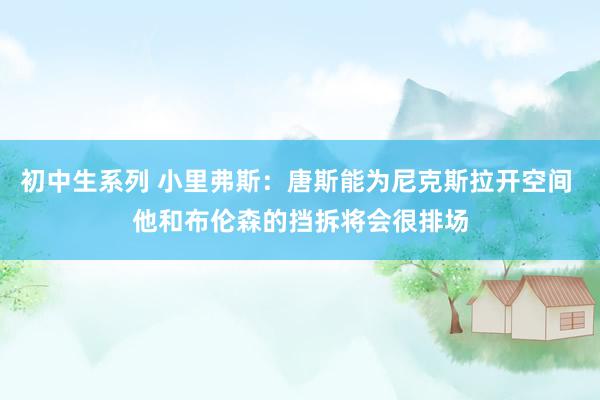 初中生系列 小里弗斯：唐斯能为尼克斯拉开空间 他和布伦森的挡拆将会很排场