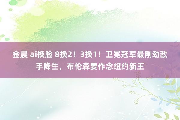 金晨 ai换脸 8换2！3换1！卫冕冠军最刚劲敌手降生，布伦森要作念纽约新王