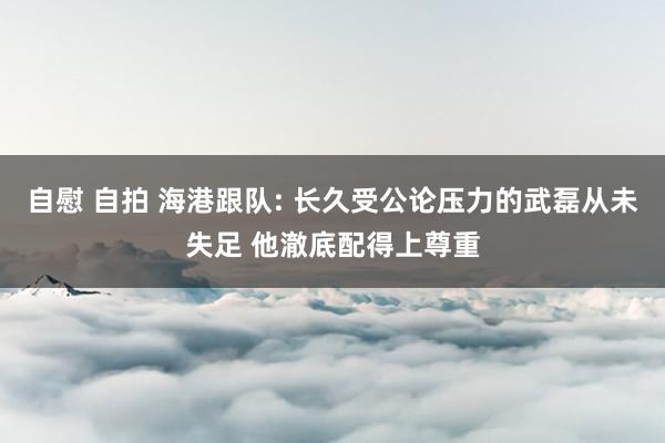 自慰 自拍 海港跟队: 长久受公论压力的武磊从未失足 他澈底配得上尊重