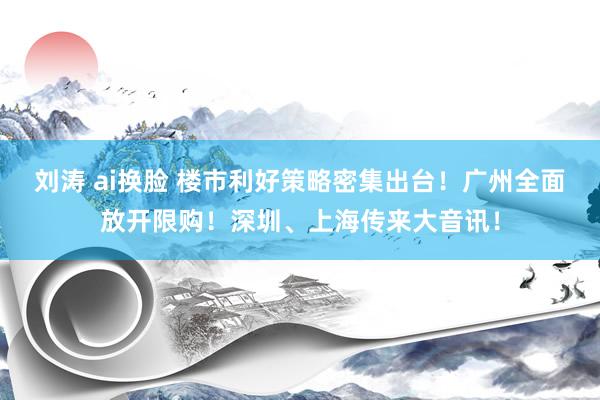 刘涛 ai换脸 楼市利好策略密集出台！广州全面放开限购！深圳、上海传来大音讯！