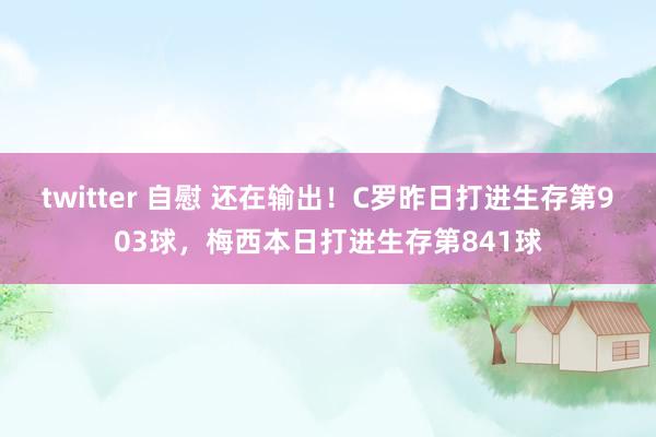 twitter 自慰 还在输出！C罗昨日打进生存第903球，梅西本日打进生存第841球