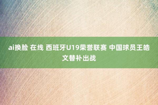 ai换脸 在线 西班牙U19荣誉联赛 中国球员王皓文替补出战