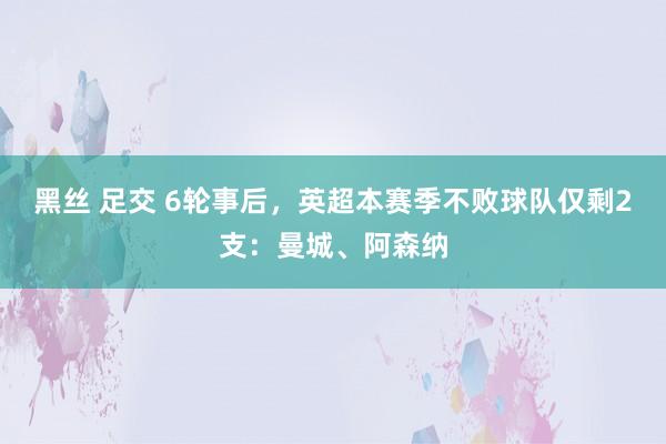 黑丝 足交 6轮事后，英超本赛季不败球队仅剩2支：曼城、阿森纳