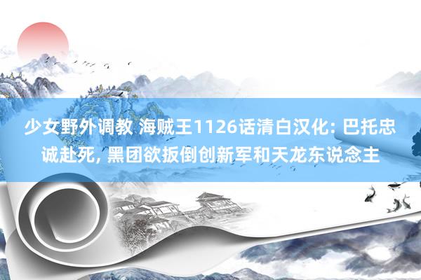 少女野外调教 海贼王1126话清白汉化: 巴托忠诚赴死， 黑团欲扳倒创新军和天龙东说念主