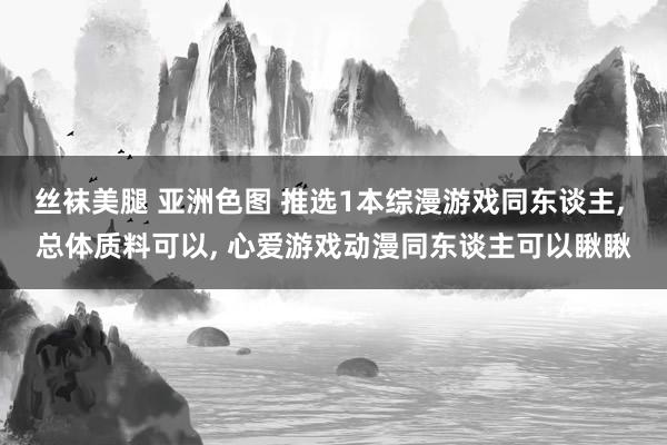 丝袜美腿 亚洲色图 推选1本综漫游戏同东谈主， 总体质料可以， 心爱游戏动漫同东谈主可以瞅瞅